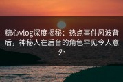 糖心vlog深度揭秘：热点事件风波背后，神秘人在后台的角色罕见令人意外