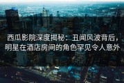 西瓜影院深度揭秘：丑闻风波背后，明星在酒店房间的角色罕见令人意外
