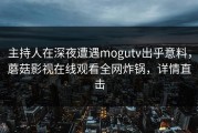 主持人在深夜遭遇mogutv出乎意料，蘑菇影视在线观看全网炸锅，详情直击