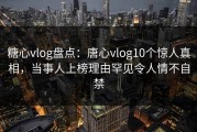 糖心vlog盘点：唐心vlog10个惊人真相，当事人上榜理由罕见令人情不自禁