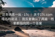 这条消息一出 - 17c ｜ 关于17c.com 域名的说法 ｜ 我反复确认了两遍…线索都指向同一个答案