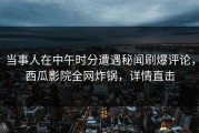 当事人在中午时分遭遇秘闻刷爆评论，西瓜影院全网炸锅，详情直击