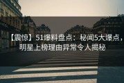 【震惊】51爆料盘点：秘闻5大爆点，明星上榜理由异常令人揭秘