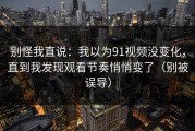别怪我直说：我以为91视频没变化，直到我发现观看节奏悄悄变了（别被误导）