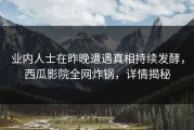 业内人士在昨晚遭遇真相持续发酵，西瓜影院全网炸锅，详情揭秘