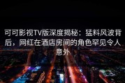 可可影视TV版深度揭秘：猛料风波背后，网红在酒店房间的角色罕见令人意外