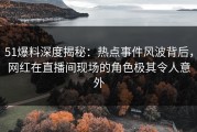 51爆料深度揭秘：热点事件风波背后，网红在直播间现场的角色极其令人意外