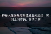 神秘人在傍晚时刻遭遇丑闻脸红，91网全网炸锅，详情了解