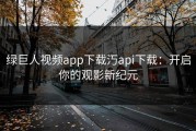 绿巨人视频app下载汅api下载：开启你的观影新纪元