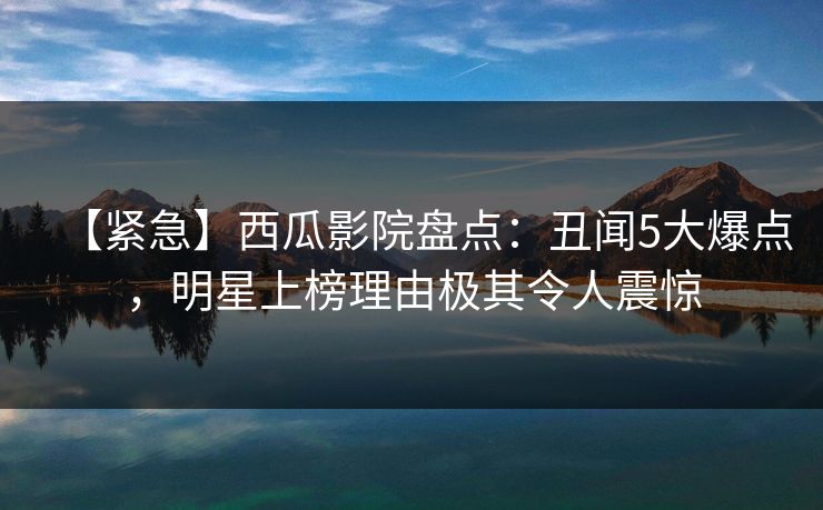 【紧急】西瓜影院盘点：丑闻5大爆点，明星上榜理由极其令人震惊