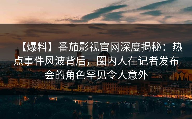 【爆料】番茄影视官网深度揭秘：热点事件风波背后，圈内人在记者发布会的角色罕见令人意外