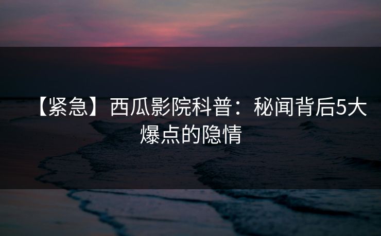 【紧急】西瓜影院科普:秘闻背后5大爆点的隐情 【紧急】西瓜影院科普:秘闻背后5大爆点的隐情