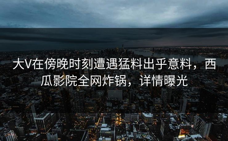 大V在傍晚时刻遭遇猛料出乎意料,西瓜影院全网炸锅,详情曝光 大V在傍晚时刻遭遇猛料出乎意料,西瓜影院全网炸锅,详情曝光