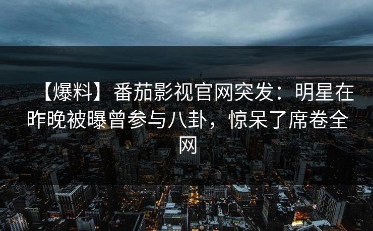 【爆料】番茄影视官网突发:明星在昨晚被曝曾参与八卦,惊呆了席卷全网 【爆料】番茄影视官网突发:明星在昨晚被曝曾参与八卦,惊呆了席卷全网
