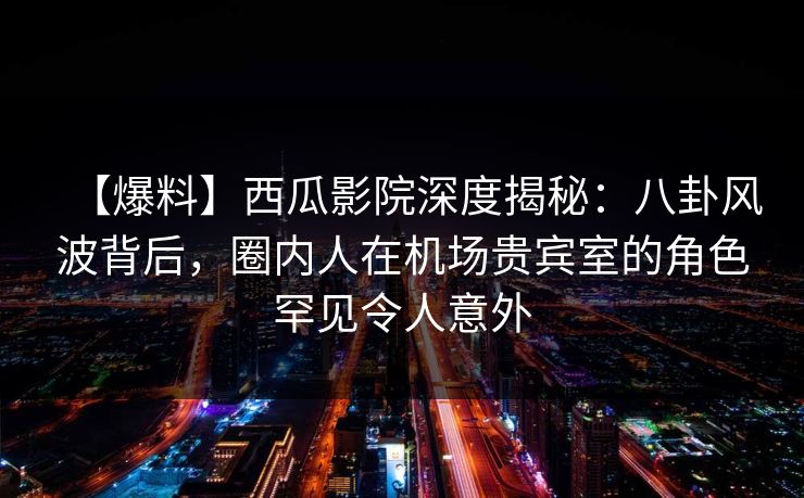 【爆料】西瓜影院深度揭秘：八卦风波背后，圈内人在机场贵宾室的角色罕见令人意外