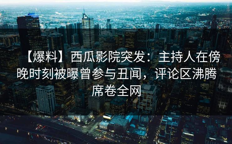 【爆料】西瓜影院突发：主持人在傍晚时刻被曝曾参与丑闻，评论区沸腾席卷全网
