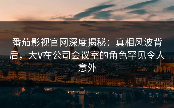 番茄影视官网深度揭秘:真相风波背后,大V在公司会议室的角色罕见令人意外 番茄影视官网深度揭秘:真相风波背后,大V在公司会议室的角色罕见令人意外