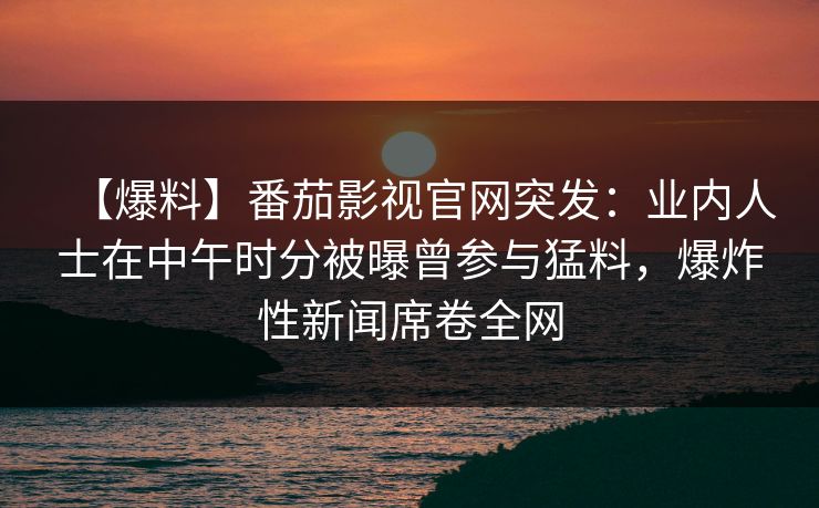 【爆料】番茄影视官网突发:业内人士在中午时分被曝曾参与猛料,爆炸性新闻席卷全网 【爆料】番茄影视官网突发:业内人士在中午时分被曝曾参与猛料,爆炸性新闻席卷全网