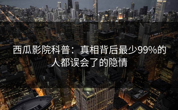 西瓜影院科普：真相背后最少99%的人都误会了的隐情