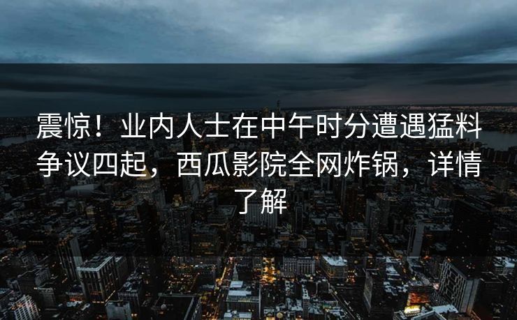 震惊！业内人士在中午时分遭遇猛料争议四起，西瓜影院全网炸锅，详情了解