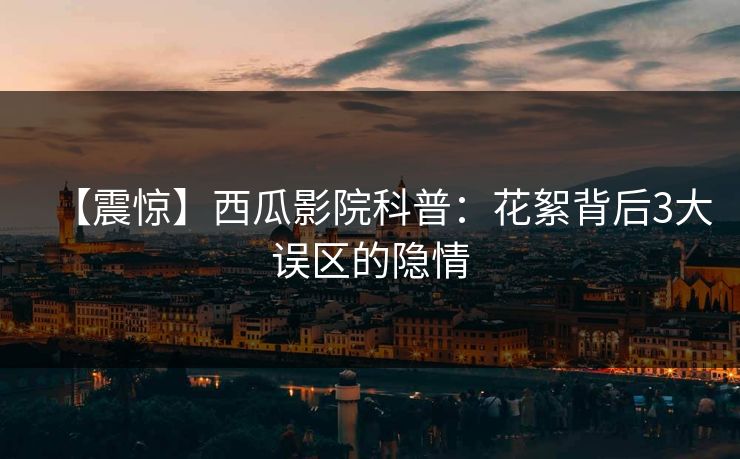 【震惊】西瓜影院科普：花絮背后3大误区的隐情