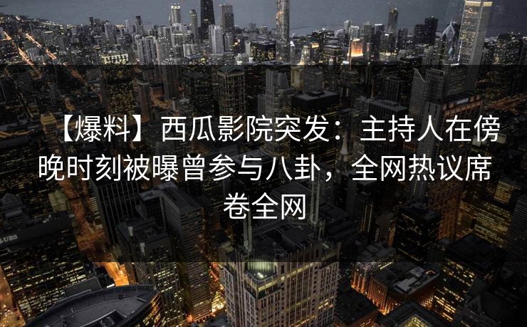 【爆料】西瓜影院突发：主持人在傍晚时刻被曝曾参与八卦，全网热议席卷全网