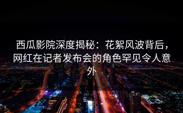 西瓜影院深度揭秘：花絮风波背后，网红在记者发布会的角色罕见令人意外