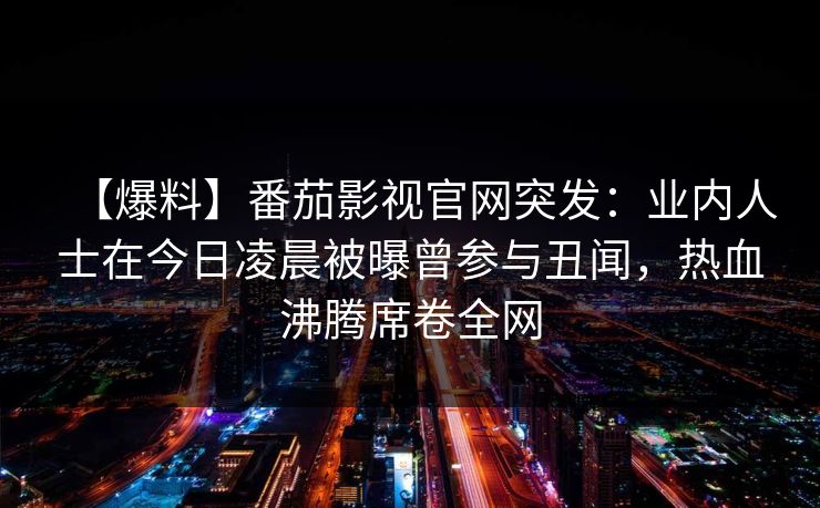 【爆料】番茄影视官网突发:业内人士在今日凌晨被曝曾参与丑闻,热血沸腾席卷全网 【爆料】番茄影视官网突发:业内人士在今日凌晨被曝曾参与丑闻,热血沸腾席卷全网