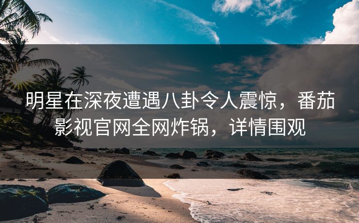 明星在深夜遭遇八卦令人震惊，番茄影视官网全网炸锅，详情围观