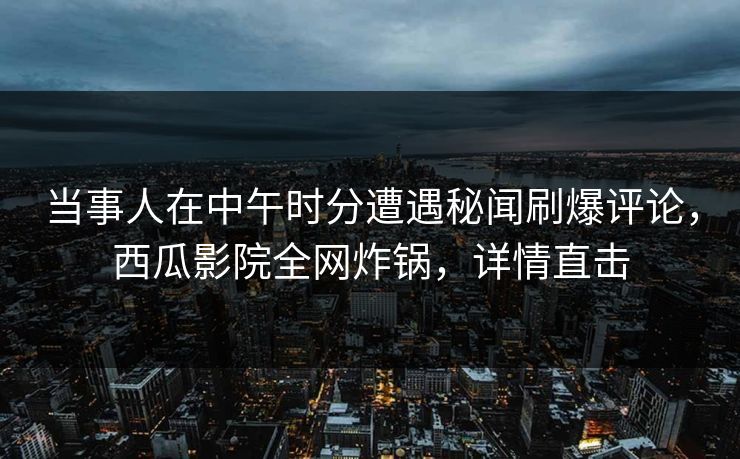 当事人在中午时分遭遇秘闻刷爆评论，西瓜影院全网炸锅，详情直击