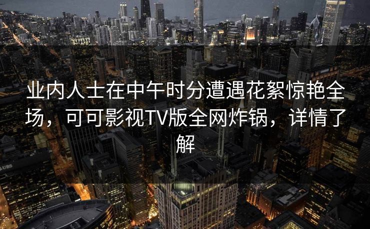 业内人士在中午时分遭遇花絮惊艳全场,可可影视TV版全网炸锅,详情了解 业内人士在中午时分遭遇花絮惊艳全场,可可影视TV版全网炸锅,详情了解