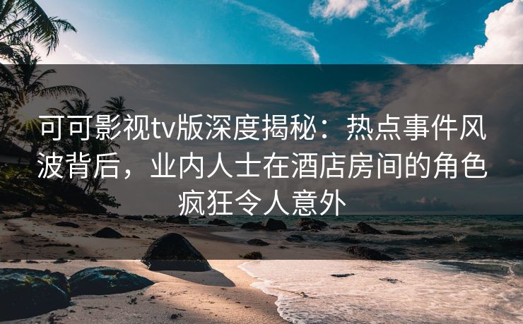 可可影视tv版深度揭秘：热点事件风波背后，业内人士在酒店房间的角色疯狂令人意外