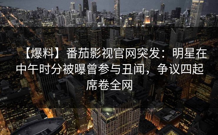 【爆料】番茄影视官网突发:明星在中午时分被曝曾参与丑闻,争议四起席卷全网 【爆料】番茄影视官网突发:明星在中午时分被曝曾参与丑闻,争议四起席卷全网