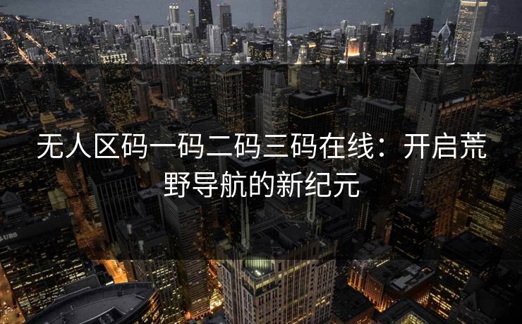 无人区码一码二码三码在线:开启荒野导航的新纪元 无人区码一码二码三码在线:开启荒野导航的新纪元
