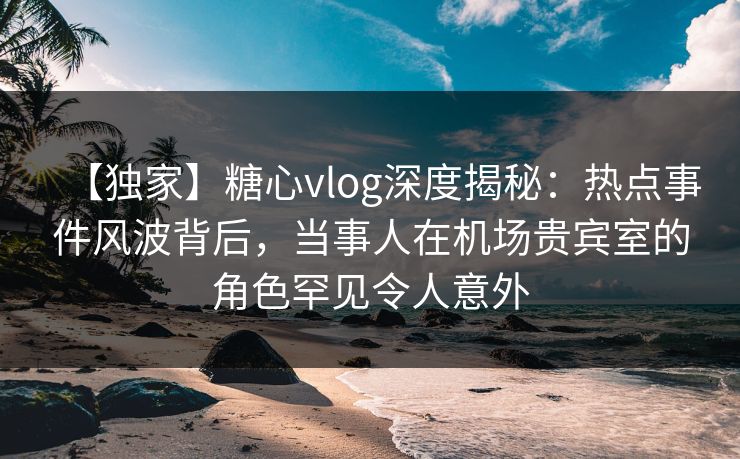 【独家】糖心vlog深度揭秘：热点事件风波背后，当事人在机场贵宾室的角色罕见令人意外
