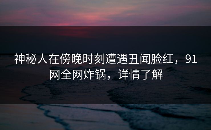 神秘人在傍晚时刻遭遇丑闻脸红,91网全网炸锅,详情了解 神秘人在傍晚时刻遭遇丑闻脸红,91网全网炸锅,详情了解
