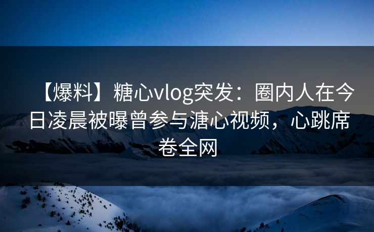 【爆料】糖心vlog突发：圈内人在今日凌晨被曝曾参与溏心视频，心跳席卷全网