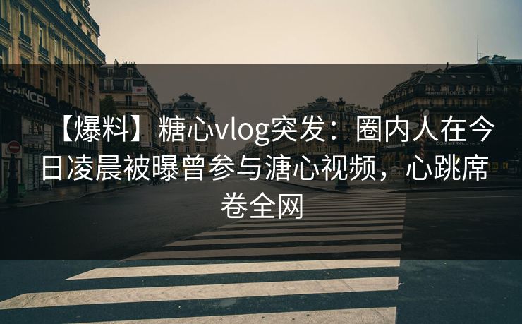 【爆料】糖心vlog突发：圈内人在今日凌晨被曝曾参与溏心视频，心跳席卷全网