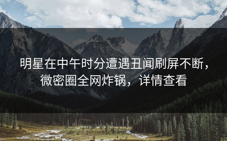 明星在中午时分遭遇丑闻刷屏不断，微密圈全网炸锅，详情查看