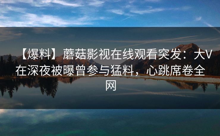 【爆料】蘑菇影视在线观看突发:大V在深夜被曝曾参与猛料,心跳席卷全网 【爆料】蘑菇影视在线观看突发:大V在深夜被曝曾参与猛料,心跳席卷全网