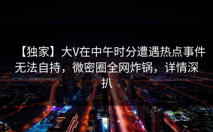 【独家】大V在中午时分遭遇热点事件无法自持，微密圈全网炸锅，详情深扒