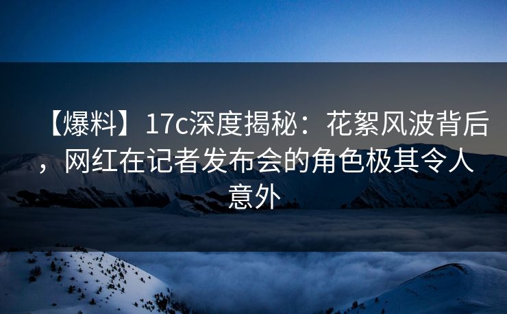 【爆料】17c深度揭秘:花絮风波背后,网红在记者发布会的角色极其令人意外 【爆料】17c深度揭秘:花絮风波背后,网红在记者发布会的角色极其令人意外
