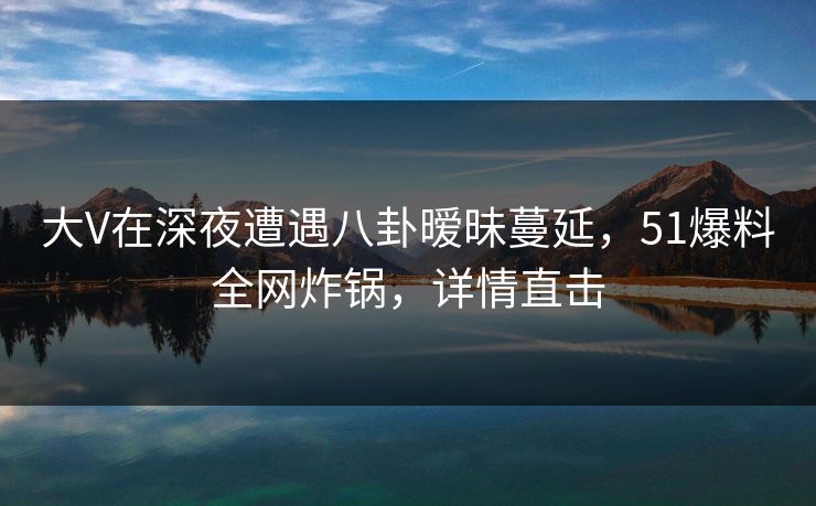 大V在深夜遭遇八卦暧昧蔓延,51爆料全网炸锅,详情直击 大V在深夜遭遇八卦暧昧蔓延,51爆料全网炸锅,详情直击