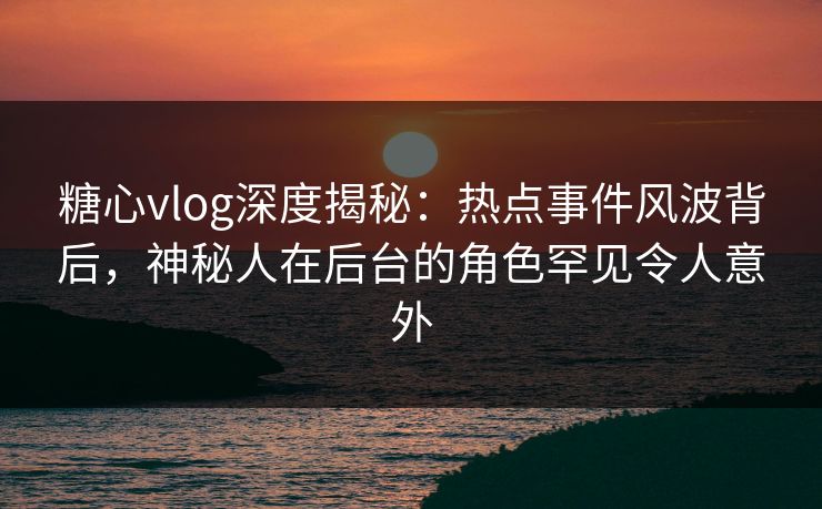 糖心vlog深度揭秘：热点事件风波背后，神秘人在后台的角色罕见令人意外