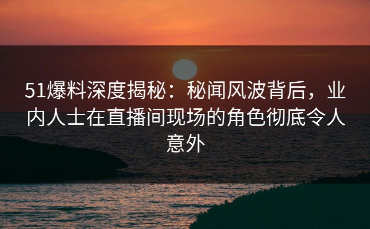 51爆料深度揭秘：秘闻风波背后，业内人士在直播间现场的角色彻底令人意外