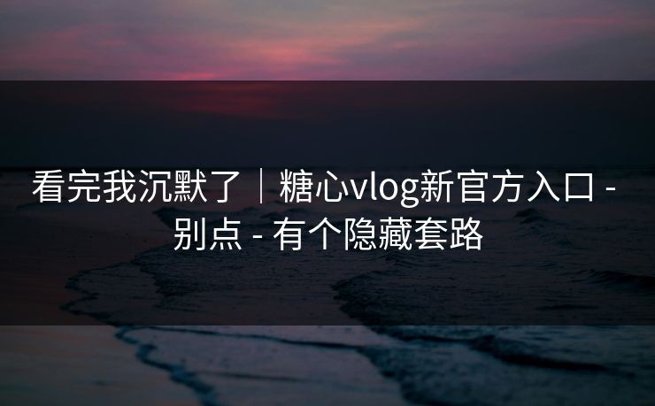 看完我沉默了｜糖心vlog新官方入口 - 别点 - 有个隐藏套路