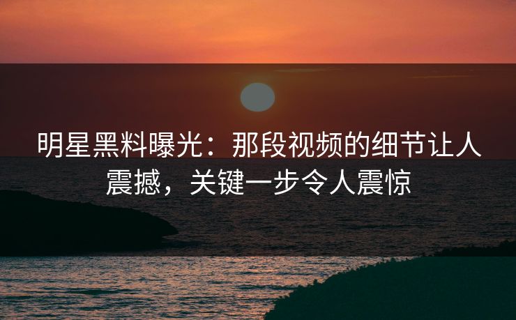 明星黑料曝光:那段视频的细节让人震撼,关键一步令人震惊 明星黑料曝光:那段视频的细节让人震撼,关键一步令人震惊